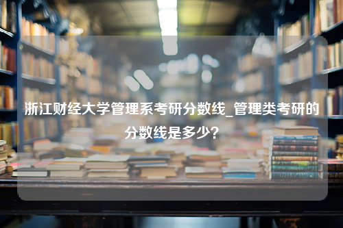 浙江财经大学管理系考研分数线_管理类考研的分数线是多少？