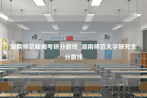 湖南师范新闻考研分数线_湖南师范大学研究生分数线