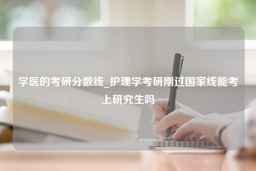 学医的考研分数线_护理学考研刚过国家线能考上研究生吗