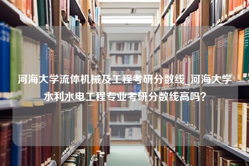 河海大学流体机械及工程考研分数线_河海大学水利水电工程专业考研分数线高吗？