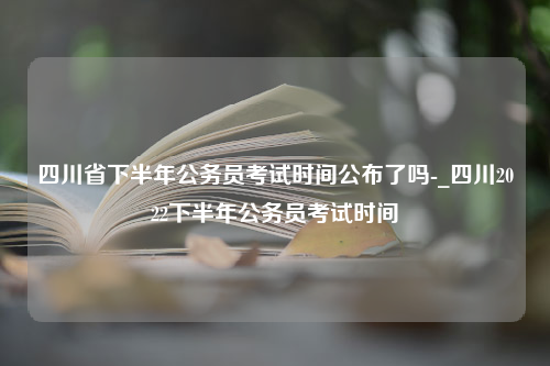 四川省下半年公务员考试时间公布了吗-_四川2022下半年公务员考试时间