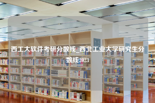 西工大软件考研分数线_西北工业大学研究生分数线2023