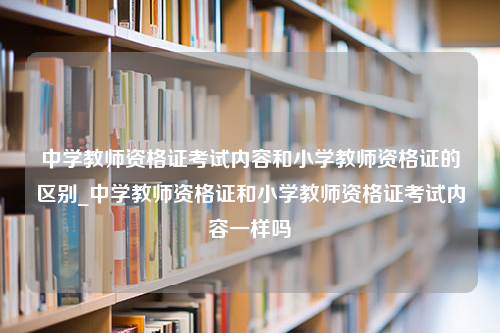 中学教师资格证考试内容和小学教师资格证的区别_中学教师资格证和小学教师资格证考试内容一样吗