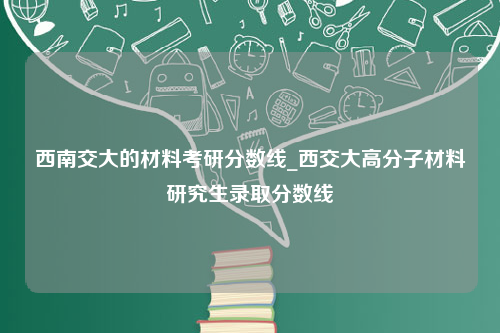 西南交大的材料考研分数线_西交大高分子材料研究生录取分数线