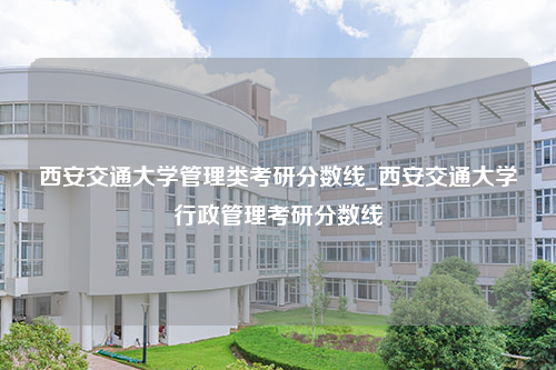 西安交通大学管理类考研分数线_西安交通大学行政管理考研分数线