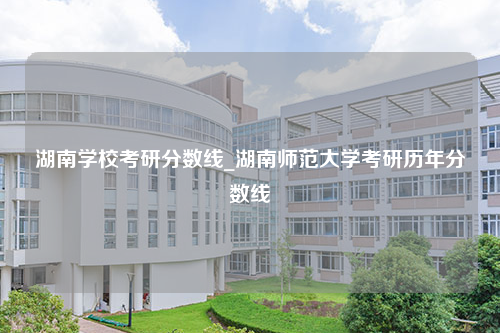 湖南学校考研分数线_湖南师范大学考研历年分数线