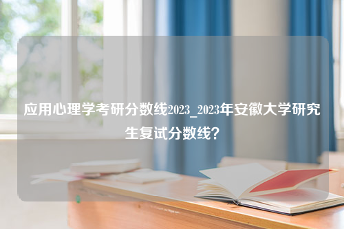 应用心理学考研分数线2023_2023年安徽大学研究生复试分数线？