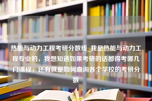 热能与动力工程考研分数线_我是热能与动力工程专业的，我想知道如果考研的话都得考哪几门课程，还有就是如何查询各个学校的考研分数