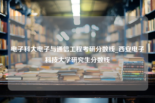 电子科大电子与通信工程考研分数线_西安电子科技大学研究生分数线