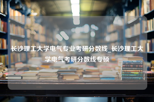 长沙理工大学电气专业考研分数线_长沙理工大学电气考研分数线专硕