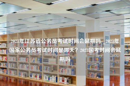 2023年江苏省公务员考试时间会延期吗-_2023年国家公务员考试时间是哪天？2023国考时间会延期吗