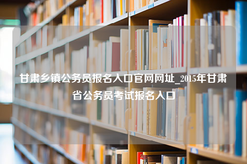 甘肃乡镇公务员报名入口官网网址_2015年甘肃省公务员考试报名入口