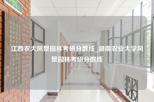 江西农大风景园林考研分数线_湖南农业大学风景园林考研分数线