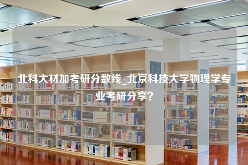 北科大材加考研分数线_北京科技大学物理学专业考研分享？