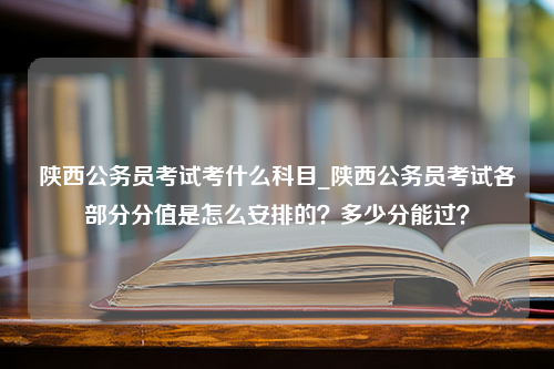 陕西公务员考试考什么科目_陕西公务员考试各部分分值是怎么安排的？多少分能过？