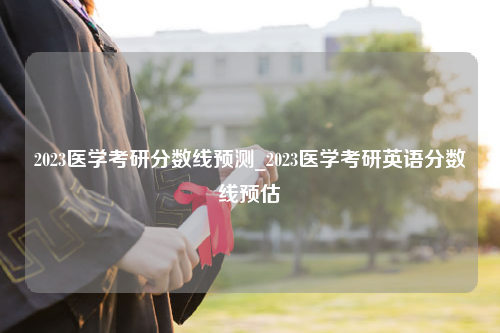 2023医学考研分数线预测_2023医学考研英语分数线预估