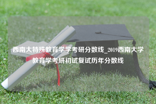 西南大特殊教育学学考研分数线_2019西南大学教育学考研初试复试历年分数线