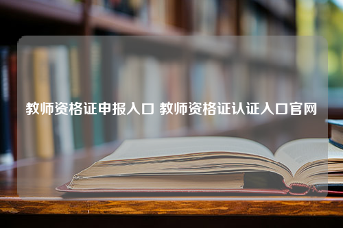 教师资格证申报入口 教师资格证认证入口官网