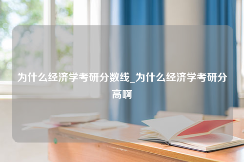 为什么经济学考研分数线_为什么经济学考研分高啊