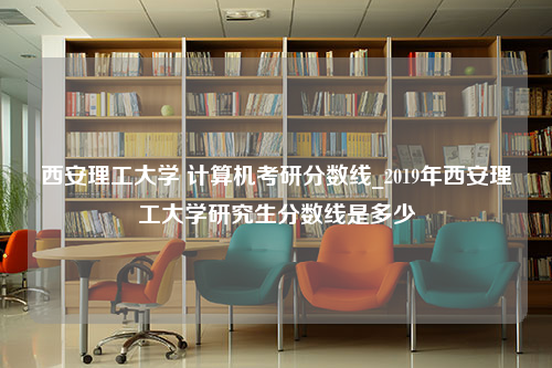 西安理工大学 计算机考研分数线_2019年西安理工大学研究生分数线是多少