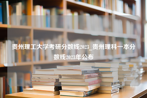 贵州理工大学考研分数线2023_贵州理科一本分数线2023年公布