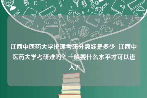 江西中医药大学护理考研分数线是多少_江西中医药大学考研难吗？一般要什么水平才可以进入？