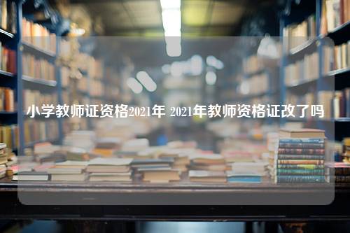 小学教师证资格2021年 2021年教师资格证改了吗