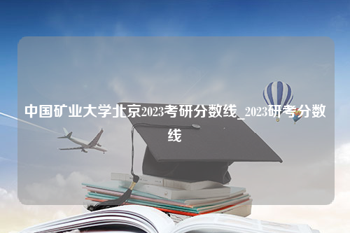 中国矿业大学北京2023考研分数线_2023研考分数线