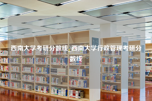 西南大学考研分数线_西南大学行政管理考研分数线