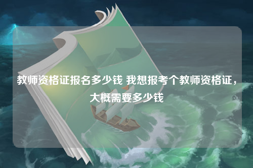 教师资格证报名多少钱 我想报考个教师资格证，大概需要多少钱