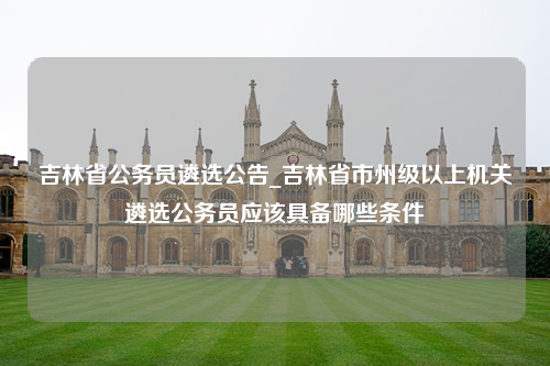 吉林省公务员遴选公告_吉林省市州级以上机关遴选公务员应该具备哪些条件