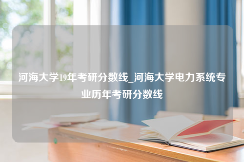 河海大学19年考研分数线_河海大学电力系统专业历年考研分数线