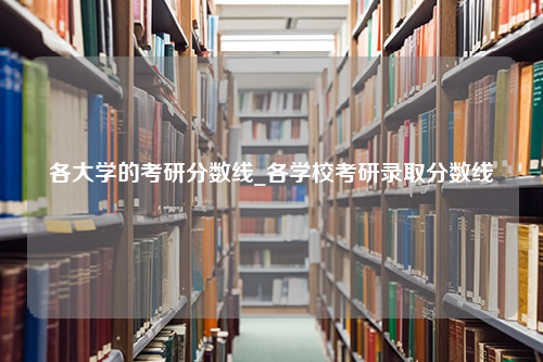 各大学的考研分数线_各学校考研录取分数线