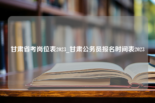 甘肃省考岗位表2023_甘肃公务员报名时间表2023