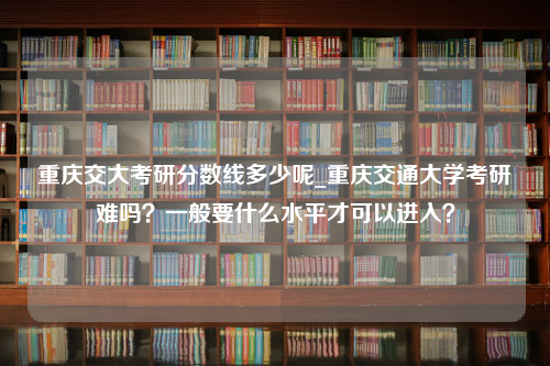 重庆交大考研分数线多少呢_重庆交通大学考研难吗？一般要什么水平才可以进入？