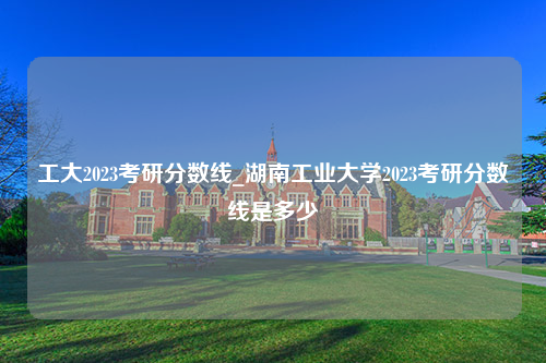 工大2023考研分数线_湖南工业大学2023考研分数线是多少