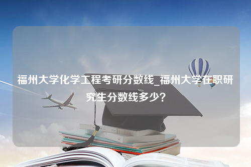 福州大学化学工程考研分数线_福州大学在职研究生分数线多少？