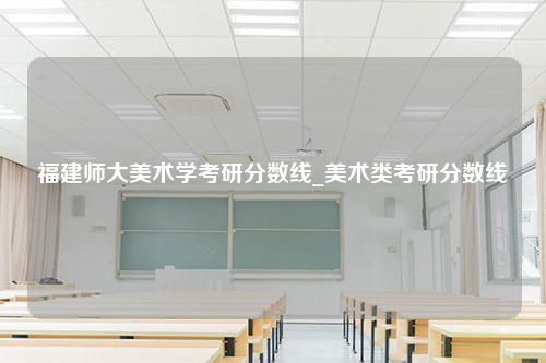 福建师大美术学考研分数线_美术类考研分数线