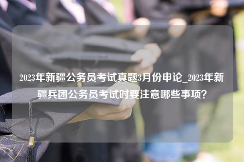 2023年新疆公务员考试真题3月份申论_2023年新疆兵团公务员考试时要注意哪些事项？