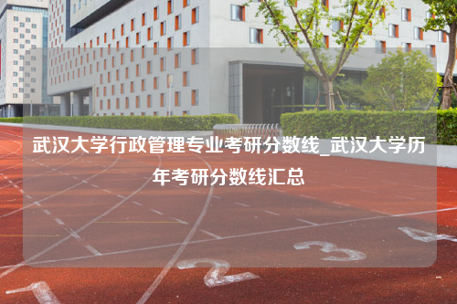 武汉大学行政管理专业考研分数线_武汉大学历年考研分数线汇总