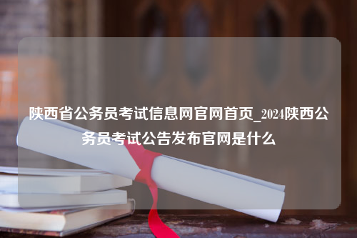 陕西省公务员考试信息网官网首页_2024陕西公务员考试公告发布官网是什么