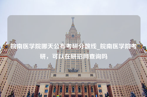 皖南医学院哪天公布考研分数线_皖南医学院考研，可以在研招网查询吗