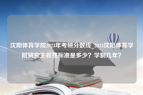 沈阳体育学院2023年考研分数线_2023沈阳体育学院研究生收费标准是多少？学制几年？