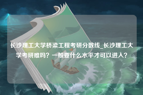 长沙理工大学桥梁工程考研分数线_长沙理工大学考研难吗？一般要什么水平才可以进入？