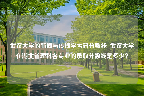 武汉大学的新闻与传播学考研分数线_武汉大学在湖北省理科各专业的录取分数线是多少？