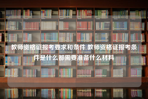 教师资格证报考要求和条件 教师资格证报考条件是什么都需要准备什么材料