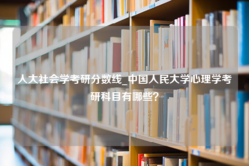 人大社会学考研分数线_中国人民大学心理学考研科目有哪些？