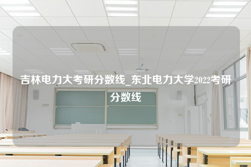 吉林电力大考研分数线_东北电力大学2022考研分数线