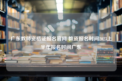 广东教师资格证报名官网 教资报名时间2023上半年报名时间广东