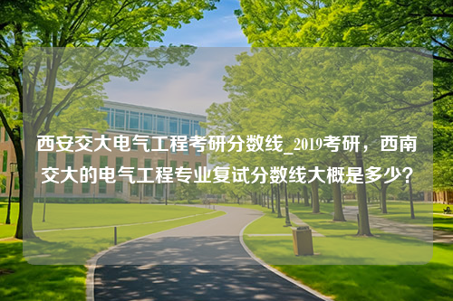 西安交大电气工程考研分数线_2019考研，西南交大的电气工程专业复试分数线大概是多少？